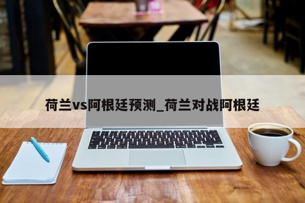 荷兰vs阿根廷预测_荷兰对战阿根廷