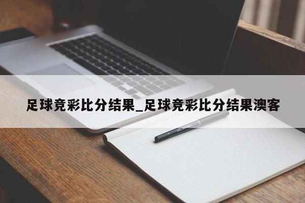 足球竞彩比分结果_足球竞彩比分结果澳客