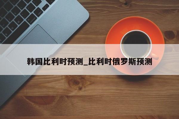 韩国比利时预测_比利时俄罗斯预测