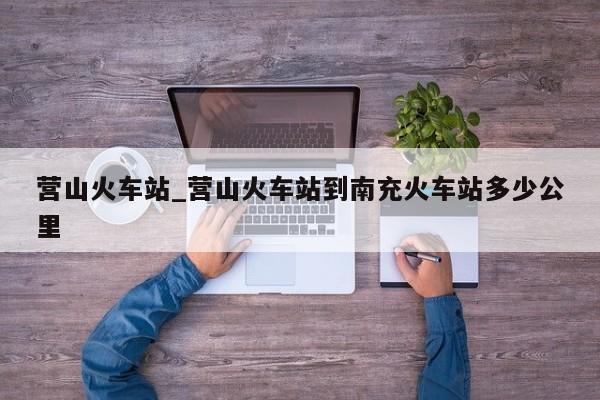 营山火车站_营山火车站到南充火车站多少公里