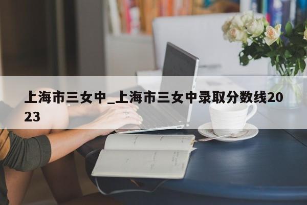 上海市三女中_上海市三女中录取分数线2023