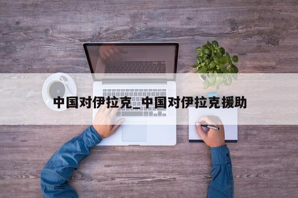 中国对伊拉克_中国对伊拉克援助