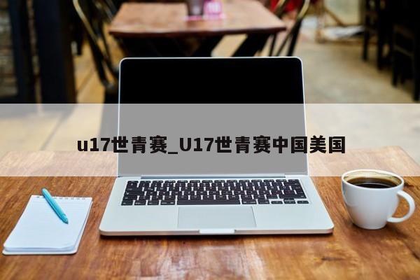 u17世青赛_U17世青赛中国美国
