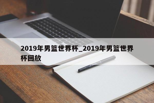 2019年男篮世界杯_2019年男篮世界杯回放