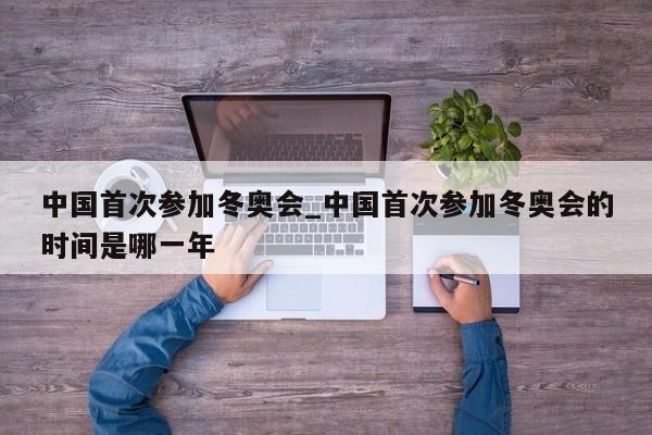 中国首次参加冬奥会_中国首次参加冬奥会的时间是哪一年