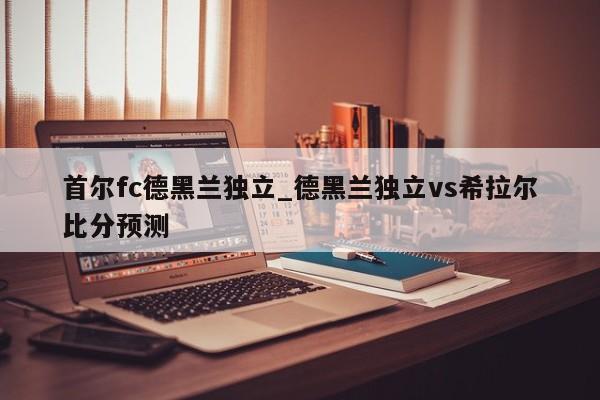 首尔fc德黑兰独立_德黑兰独立vs希拉尔比分预测