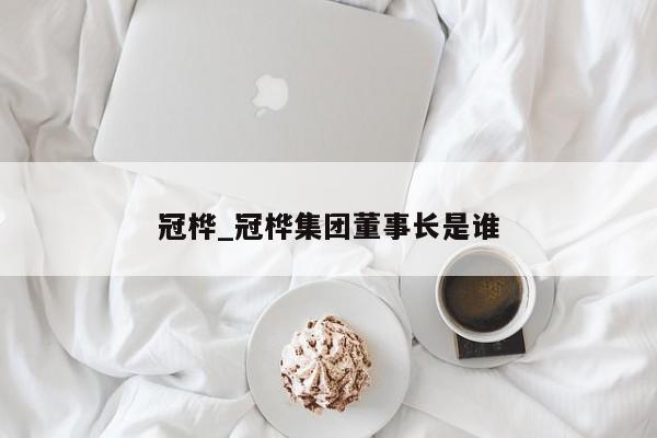 冠桦_冠桦集团董事长是谁