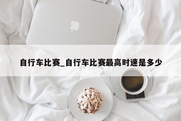 自行车比赛_自行车比赛最高时速是多少