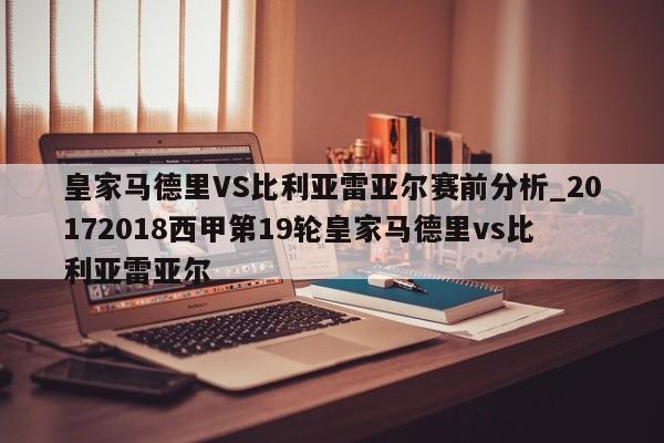 皇家马德里VS比利亚雷亚尔赛前分析_20172018西甲第19轮皇家马德里vs比利亚雷亚尔