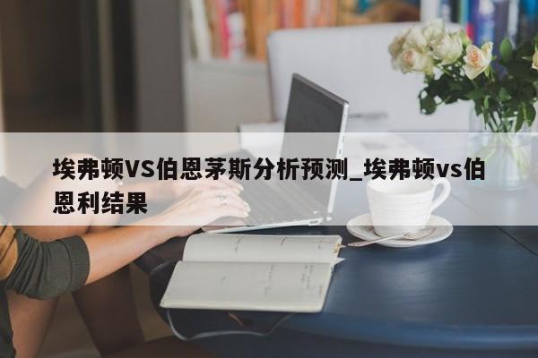 埃弗顿VS伯恩茅斯分析预测_埃弗顿vs伯恩利结果