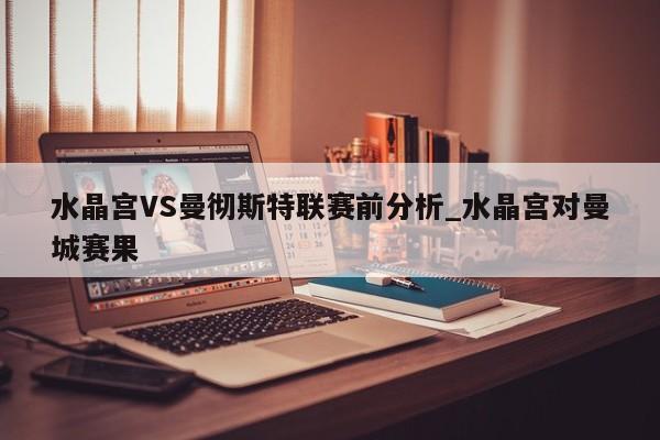水晶宫VS曼彻斯特联赛前分析_水晶宫对曼城赛果