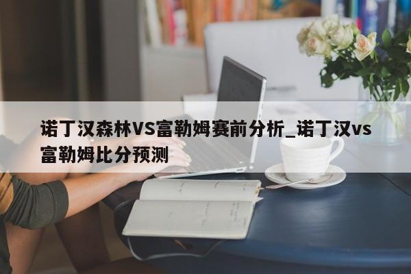 诺丁汉森林VS富勒姆赛前分析_诺丁汉vs富勒姆比分预测
