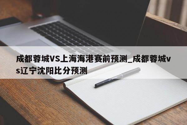 成都蓉城VS上海海港赛前预测_成都蓉城vs辽宁沈阳比分预测