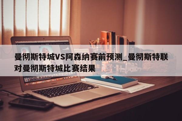 曼彻斯特城VS阿森纳赛前预测_曼彻斯特联对曼彻斯特城比赛结果