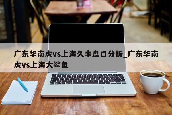 广东华南虎vs上海久事盘口分析_广东华南虎vs上海大鲨鱼