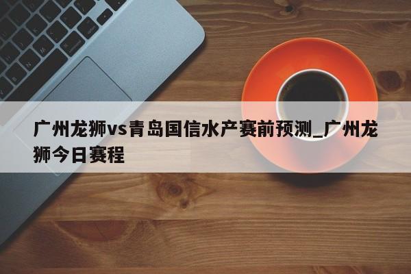 广州龙狮vs青岛国信水产赛前预测_广州龙狮今日赛程