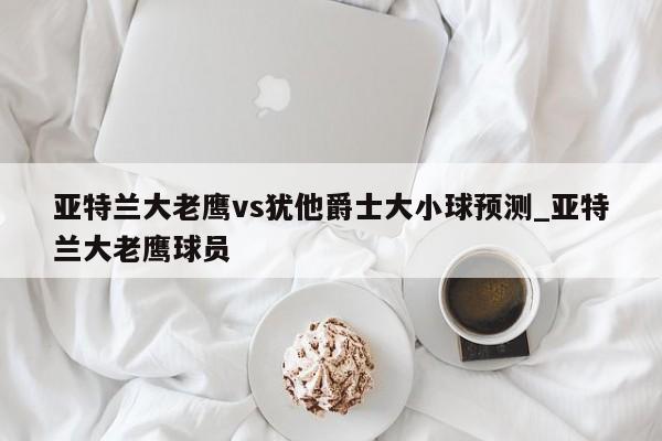 亚特兰大老鹰vs犹他爵士大小球预测_亚特兰大老鹰球员