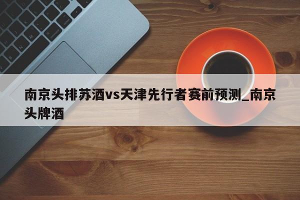 南京头排苏酒vs天津先行者赛前预测_南京头牌酒