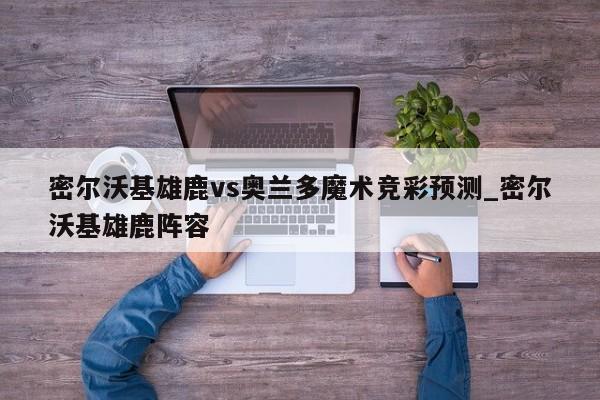 密尔沃基雄鹿vs奥兰多魔术竞彩预测_密尔沃基雄鹿阵容