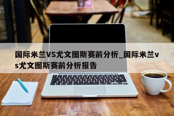 国际米兰VS尤文图斯赛前分析_国际米兰vs尤文图斯赛前分析报告