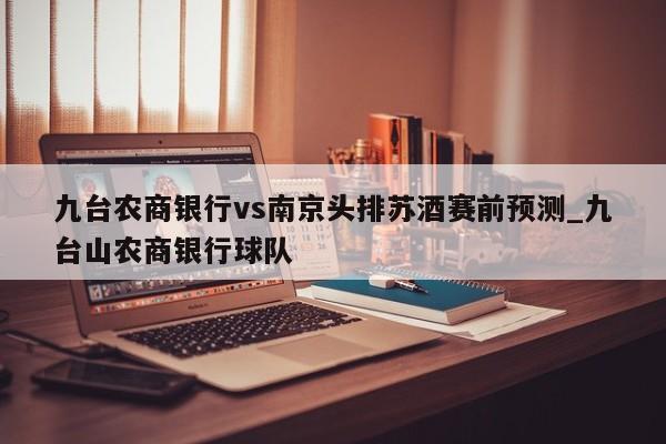 九台农商银行vs南京头排苏酒赛前预测_九台山农商银行球队
