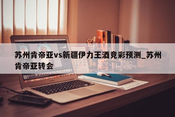 苏州肯帝亚vs新疆伊力王酒竞彩预测_苏州肯帝亚转会