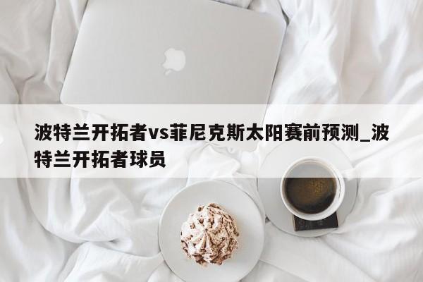 波特兰开拓者vs菲尼克斯太阳赛前预测_波特兰开拓者球员