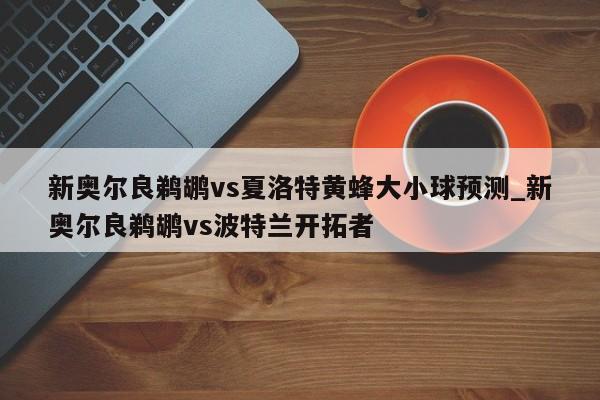 新奥尔良鹈鹕vs夏洛特黄蜂大小球预测_新奥尔良鹈鹕vs波特兰开拓者