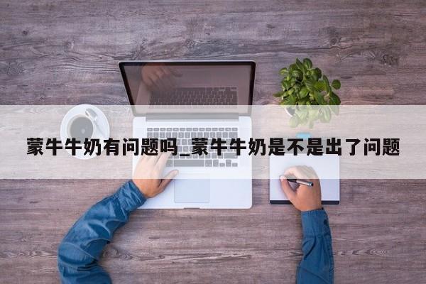 蒙牛牛奶有问题吗_蒙牛牛奶是不是出了问题