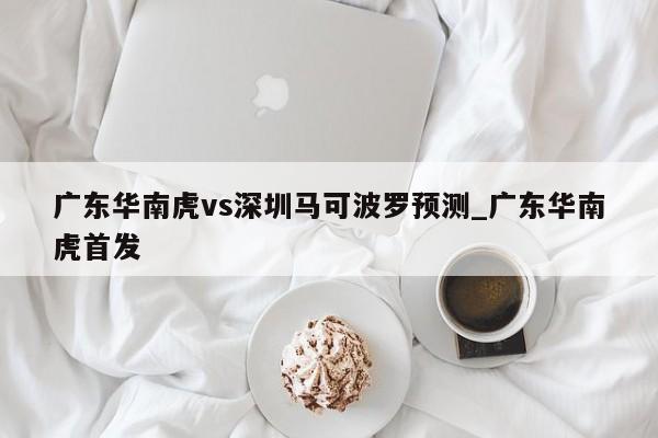 广东华南虎vs深圳马可波罗预测_广东华南虎首发