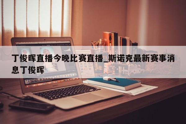 丁俊晖直播今晚比赛直播_斯诺克最新赛事消息丁俊晖