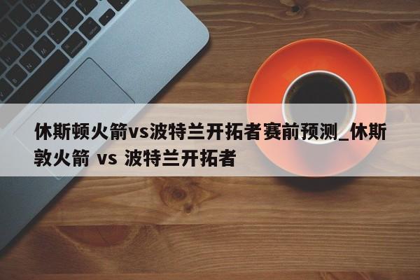 休斯顿火箭vs波特兰开拓者赛前预测_休斯敦火箭 vs 波特兰开拓者