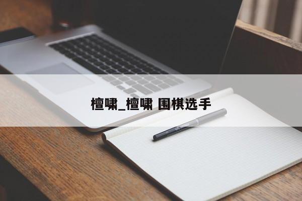 檀啸_檀啸 围棋选手
