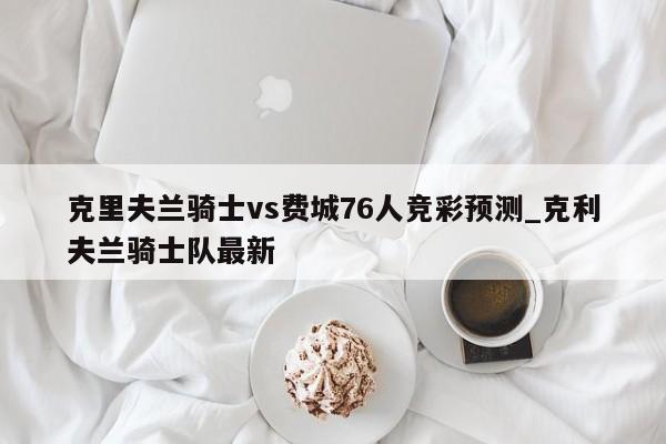 克里夫兰骑士vs费城76人竞彩预测_克利夫兰骑士队最新