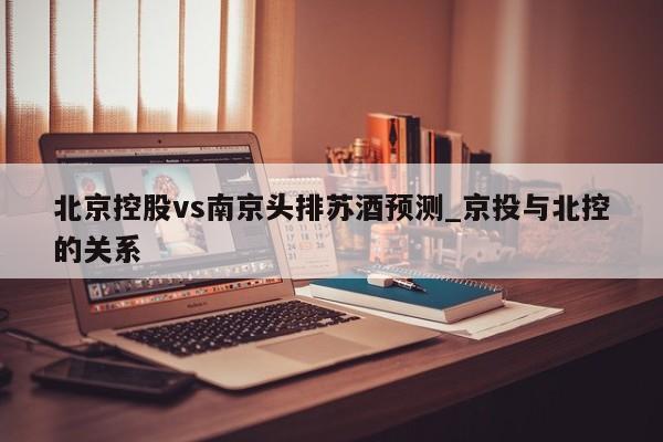 北京控股vs南京头排苏酒预测_京投与北控的关系