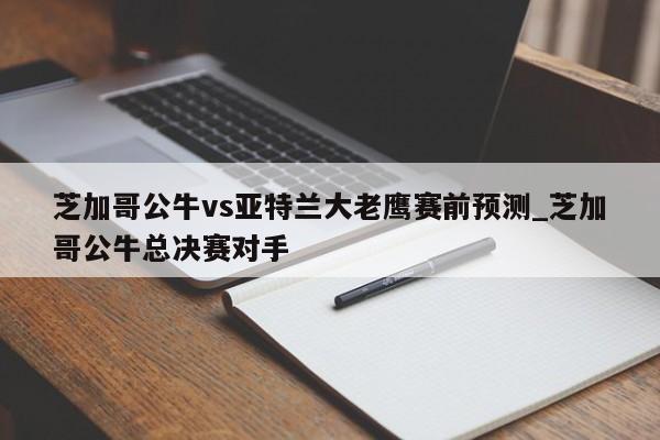 芝加哥公牛vs亚特兰大老鹰赛前预测_芝加哥公牛总决赛对手