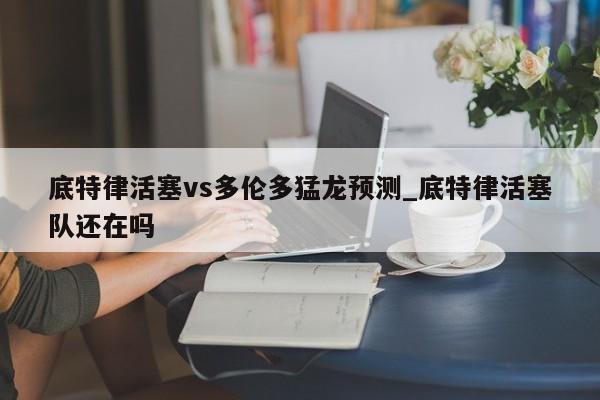 底特律活塞vs多伦多猛龙预测_底特律活塞队还在吗