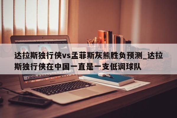 达拉斯独行侠vs孟菲斯灰熊胜负预测_达拉斯独行侠在中国一直是一支低调球队