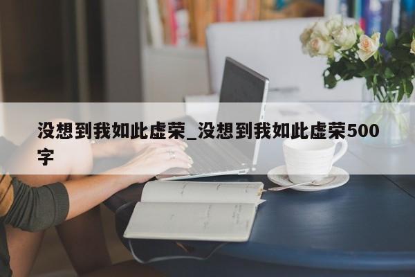 没想到我如此虚荣_没想到我如此虚荣500字