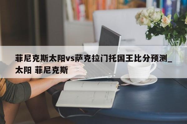 菲尼克斯太阳vs萨克拉门托国王比分预测_太阳 菲尼克斯