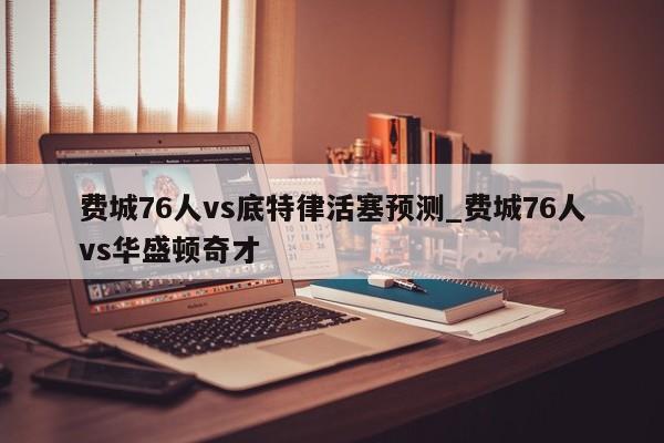 费城76人vs底特律活塞预测_费城76人vs华盛顿奇才