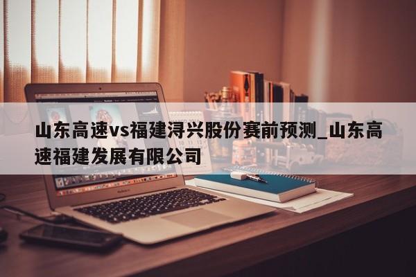 山东高速vs福建浔兴股份赛前预测_山东高速福建发展有限公司