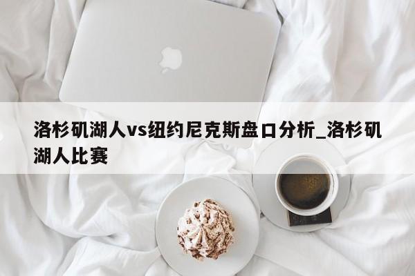 洛杉矶湖人vs纽约尼克斯盘口分析_洛杉矶湖人比赛