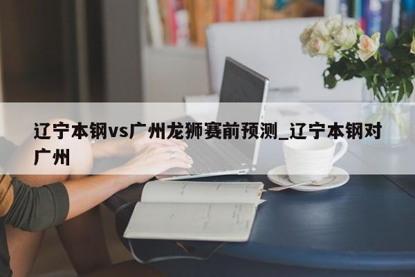 辽宁本钢vs广州龙狮赛前预测_辽宁本钢对广州