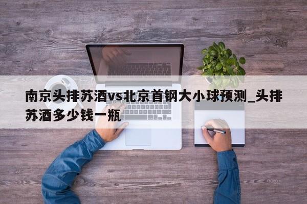 南京头排苏酒vs北京首钢大小球预测_头排苏酒多少钱一瓶