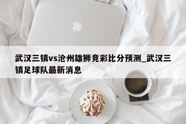武汉三镇vs沧州雄狮竞彩比分预测_武汉三镇足球队最新消息