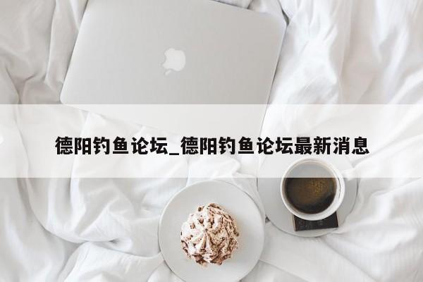 德阳钓鱼论坛_德阳钓鱼论坛最新消息