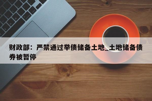 财政部:严禁通过举债储备土地_土地储备债券被暂停
