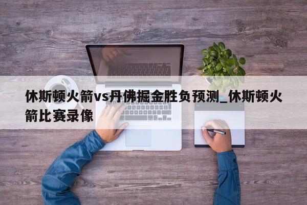 休斯顿火箭vs丹佛掘金胜负预测_休斯顿火箭比赛录像