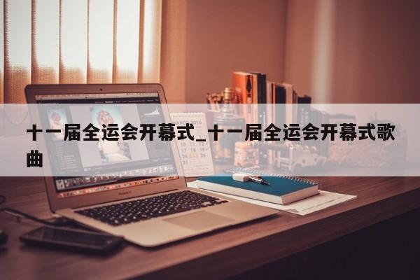 十一届全运会开幕式_十一届全运会开幕式歌曲